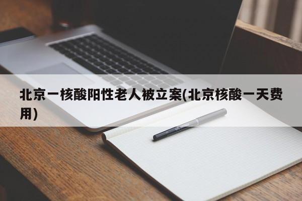 北京一核酸阳性老人被立案(北京核酸一天费用)