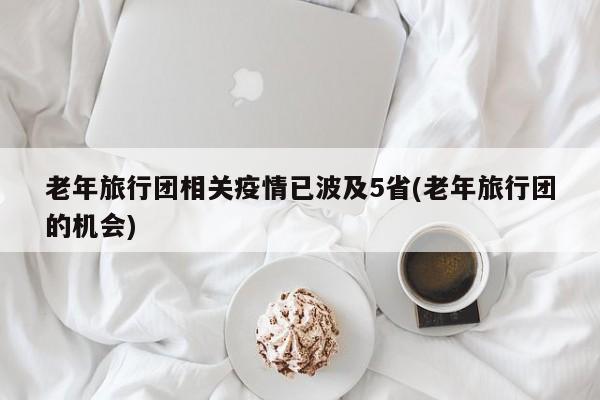 老年旅行团相关疫情已波及5省(老年旅行团的机会)