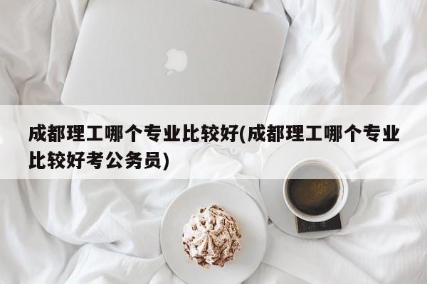成都理工哪个专业比较好(成都理工哪个专业比较好考公务员)