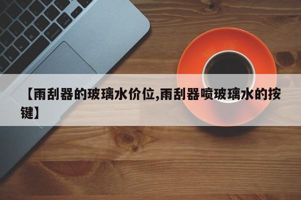 【雨刮器的玻璃水价位,雨刮器喷玻璃水的按键】