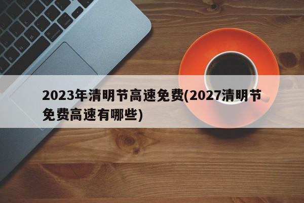 2023年清明节高速免费(2027清明节免费高速有哪些)