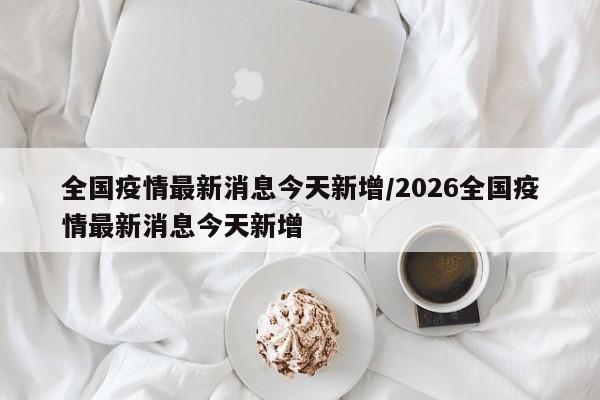 全国疫情最新消息今天新增/2026全国疫情最新消息今天新增