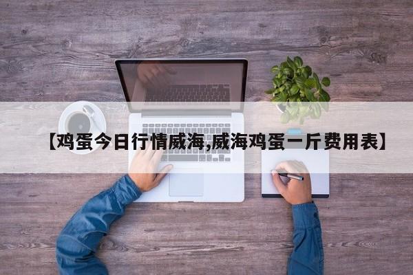 【鸡蛋今日行情威海,威海鸡蛋一斤费用表】