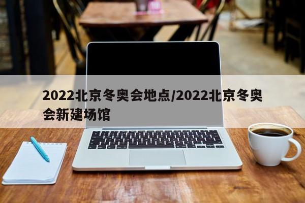 2022北京冬奥会地点/2022北京冬奥会新建场馆