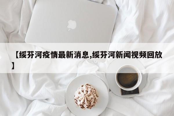 【绥芬河疫情最新消息,绥芬河新闻视频回放】