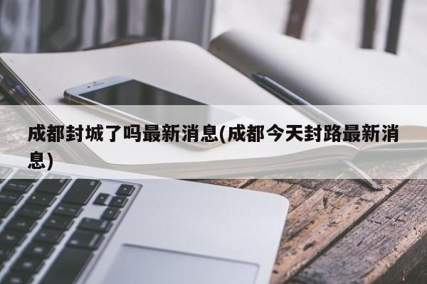 成都封城了吗最新消息(成都今天封路最新消息)
