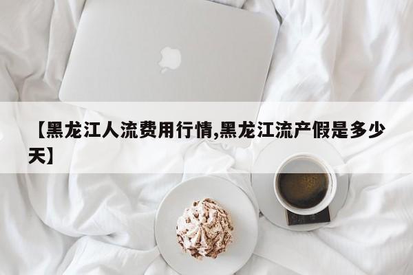 【黑龙江人流费用行情,黑龙江流产假是多少天】