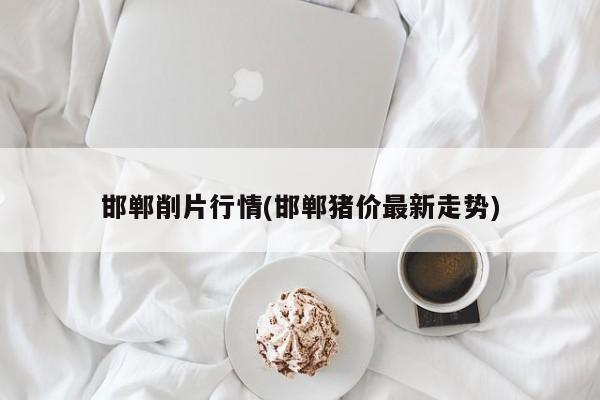 邯郸削片行情(邯郸猪价最新走势)