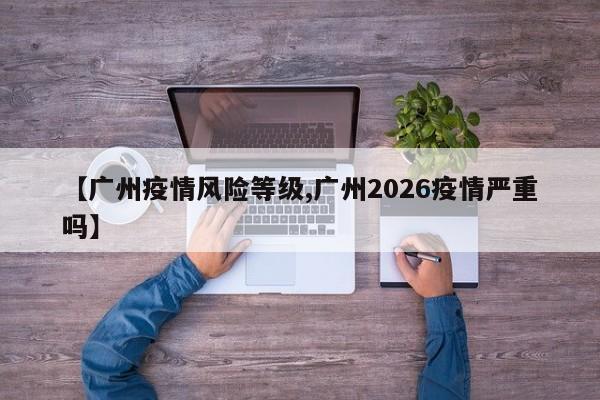 【广州疫情风险等级,广州2026疫情严重吗】