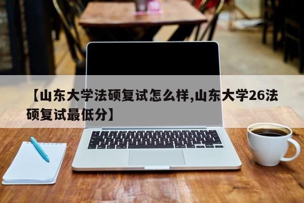 【山东大学法硕复试怎么样,山东大学26法硕复试最低分】