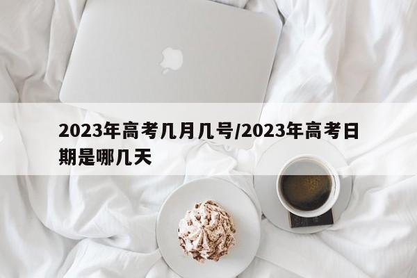 2023年高考几月几号/2023年高考日期是哪几天