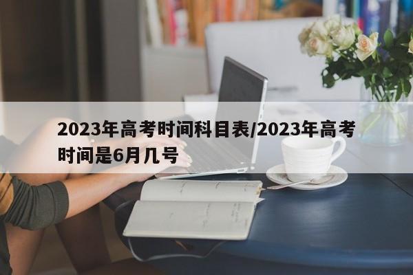 2023年高考时间科目表/2023年高考时间是6月几号