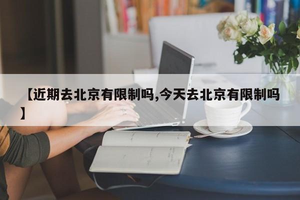 【近期去北京有限制吗,今天去北京有限制吗】