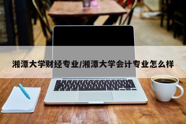湘潭大学财经专业/湘潭大学会计专业怎么样