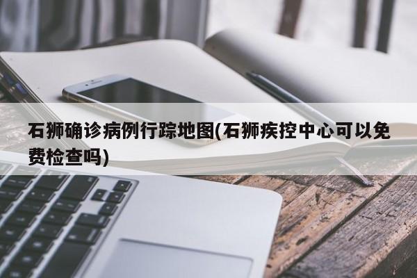 石狮确诊病例行踪地图(石狮疾控中心可以免费检查吗)