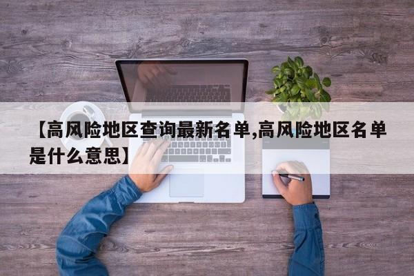 【高风险地区查询最新名单,高风险地区名单是什么意思】