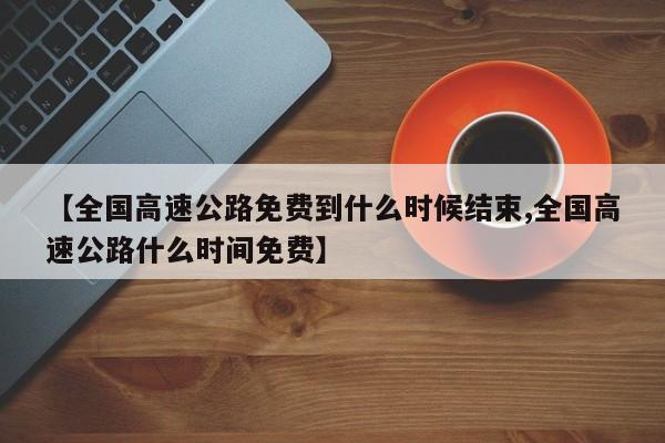 【全国高速公路免费到什么时候结束,全国高速公路什么时间免费】