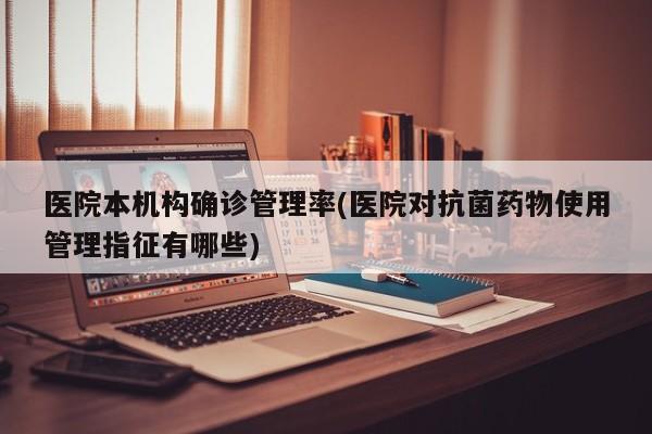 医院本机构确诊管理率(医院对抗菌药物使用管理指征有哪些)