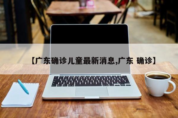 【广东确诊儿童最新消息,广东 确诊】