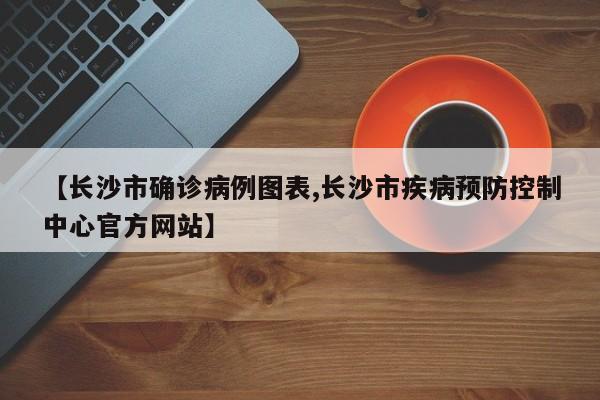 【长沙市确诊病例图表,长沙市疾病预防控制中心官方网站】