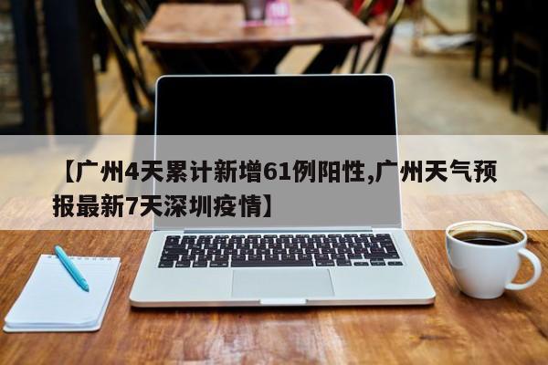 【广州4天累计新增61例阳性,广州天气预报最新7天深圳疫情】