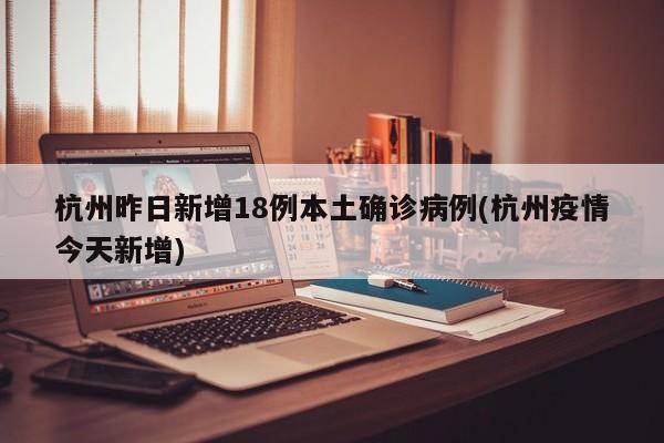 杭州昨日新增18例本土确诊病例(杭州疫情今天新增)