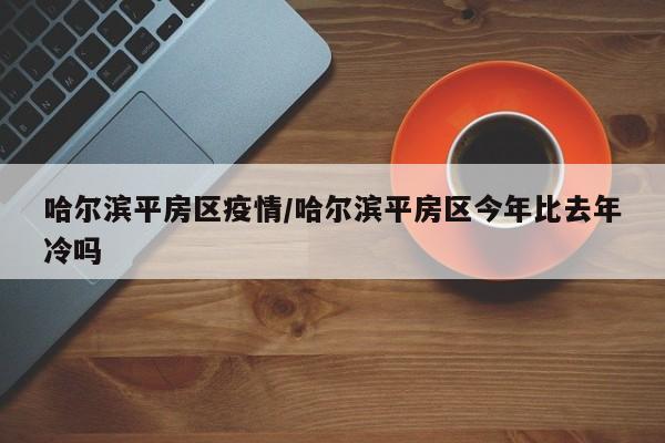 哈尔滨平房区疫情/哈尔滨平房区今年比去年冷吗