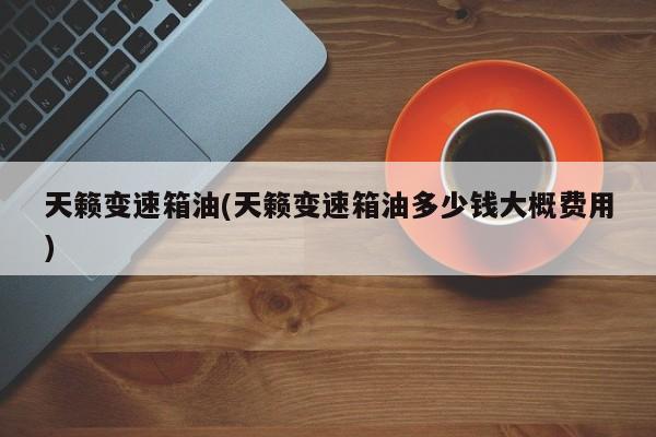 天籁变速箱油(天籁变速箱油多少钱大概费用)