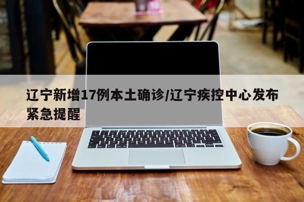 辽宁新增17例本土确诊/辽宁疾控中心发布紧急提醒