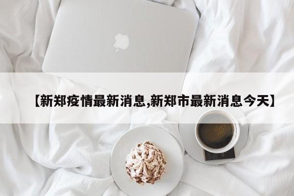 【新郑疫情最新消息,新郑市最新消息今天】