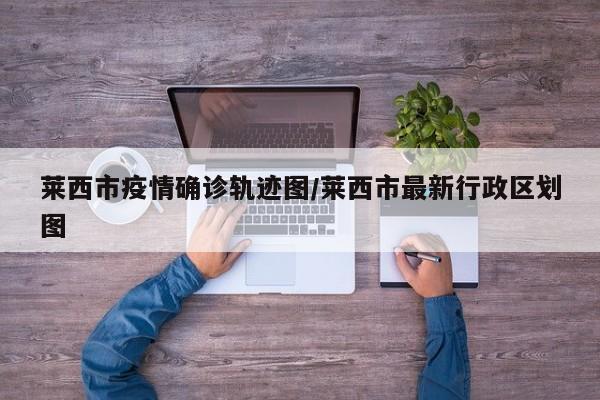 莱西市疫情确诊轨迹图/莱西市最新行政区划图