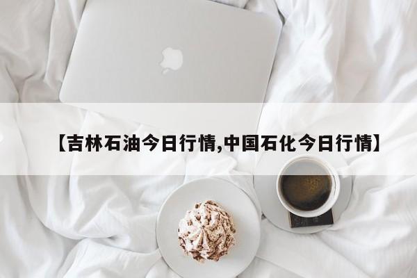 【吉林石油今日行情,中国石化今日行情】