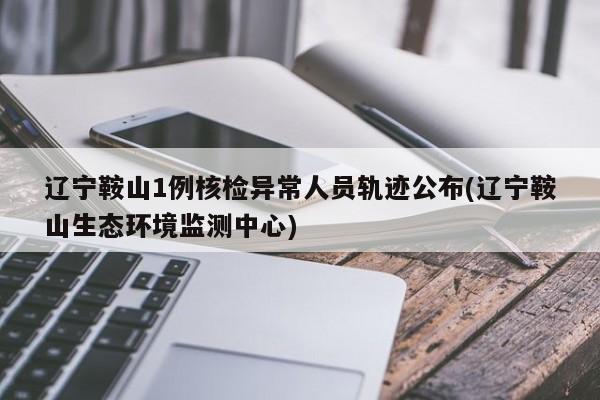 辽宁鞍山1例核检异常人员轨迹公布(辽宁鞍山生态环境监测中心)