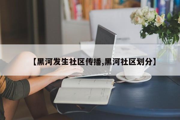 【黑河发生社区传播,黑河社区划分】