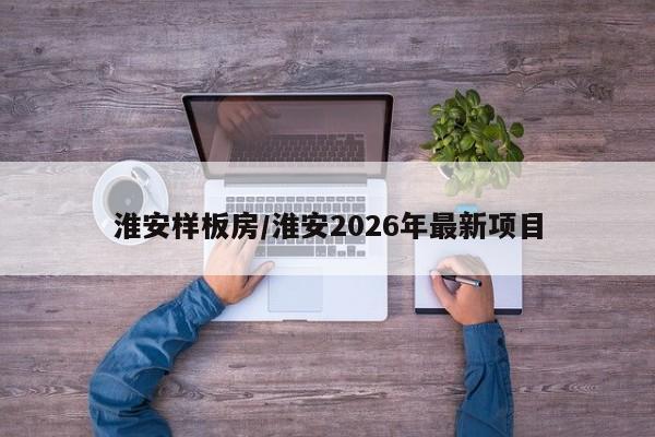 淮安样板房/淮安2026年最新项目