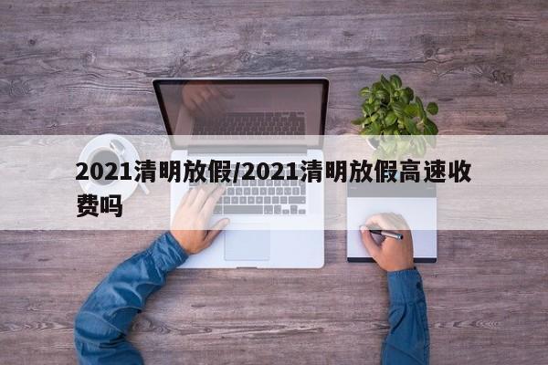 2021清明放假/2021清明放假高速收费吗