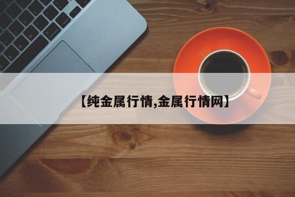【纯金属行情,金属行情网】