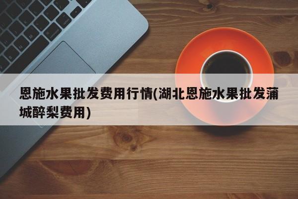 恩施水果批发费用行情(湖北恩施水果批发蒲城醉梨费用)