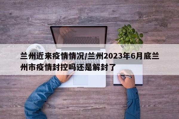 兰州近来疫情情况/兰州2023年6月底兰州市疫情封控吗还是解封了