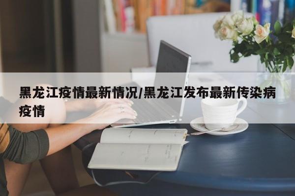 黑龙江疫情最新情况/黑龙江发布最新传染病疫情
