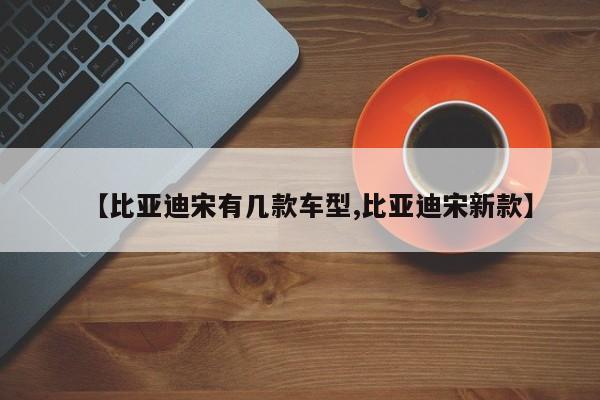 【比亚迪宋有几款车型,比亚迪宋新款】