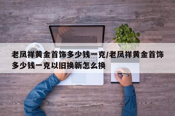 老凤祥黄金首饰多少钱一克/老凤祥黄金首饰多少钱一克以旧换新怎么换