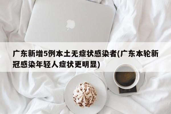 广东新增5例本土无症状感染者(广东本轮新冠感染年轻人症状更明显)
