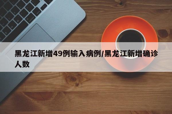 黑龙江新增49例输入病例/黑龙江新增确诊人数