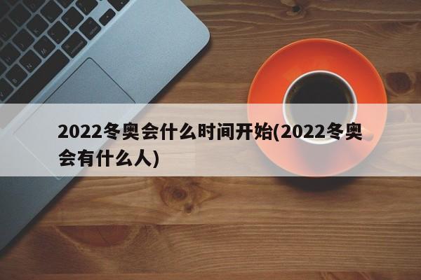 2022冬奥会什么时间开始(2022冬奥会有什么人)