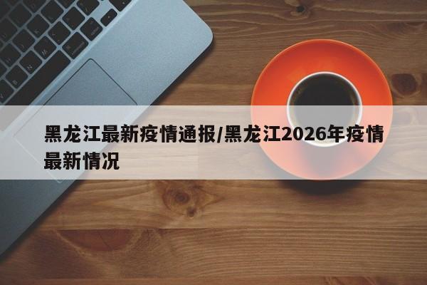 黑龙江最新疫情通报/黑龙江2026年疫情最新情况