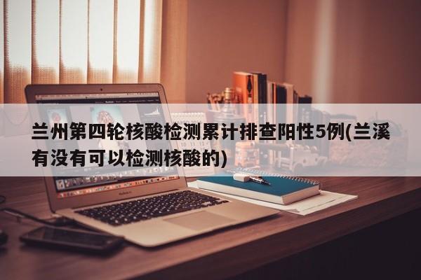 兰州第四轮核酸检测累计排查阳性5例(兰溪有没有可以检测核酸的)