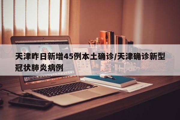 天津昨日新增45例本土确诊/天津确诊新型冠状肺炎病例