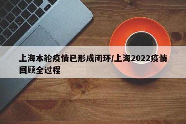 上海本轮疫情已形成闭环/上海2022疫情回顾全过程