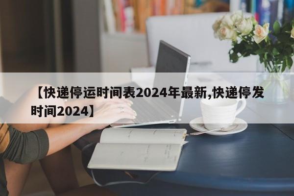 【快递停运时间表2024年最新,快递停发时间2024】